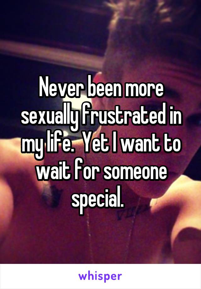 Never been more sexually frustrated in my life.  Yet I want to wait for someone special.  