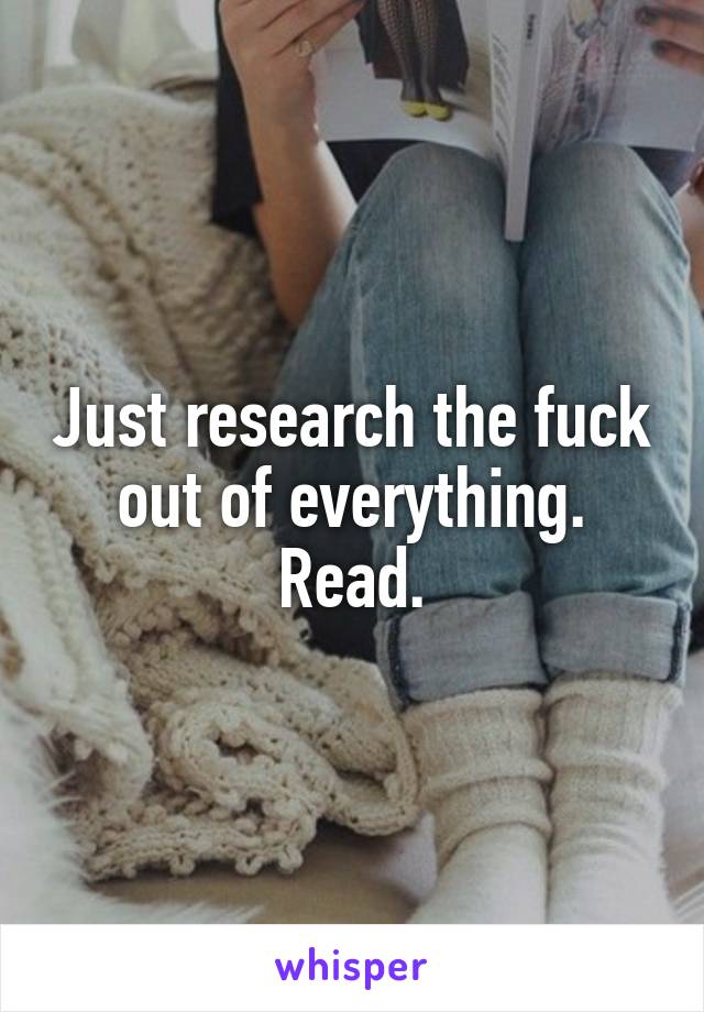 Just research the fuck out of everything.
Read.