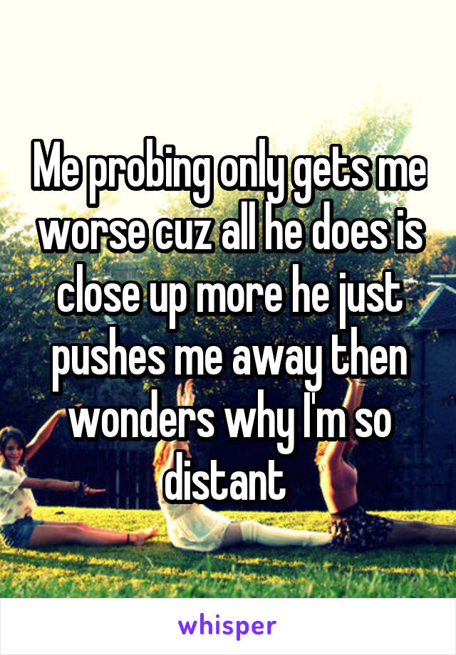 Me probing only gets me worse cuz all he does is close up more he just pushes me away then wonders why I'm so distant 