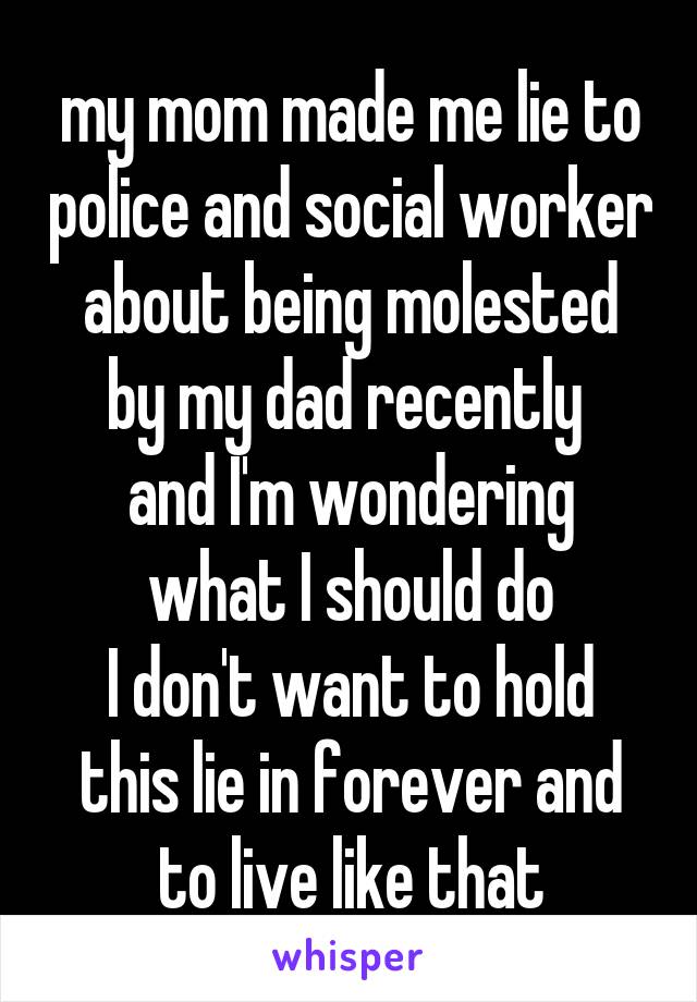 my mom made me lie to police and social worker
about being molested by my dad recently 
and I'm wondering what I should do
I don't want to hold this lie in forever and to live like that