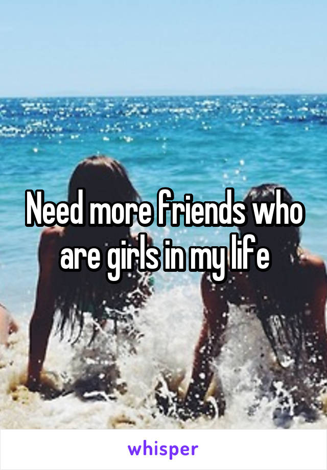 Need more friends who are girls in my life