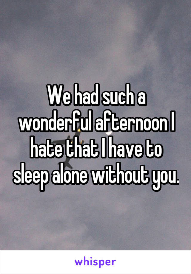 We had such a wonderful afternoon I hate that I have to sleep alone without you.