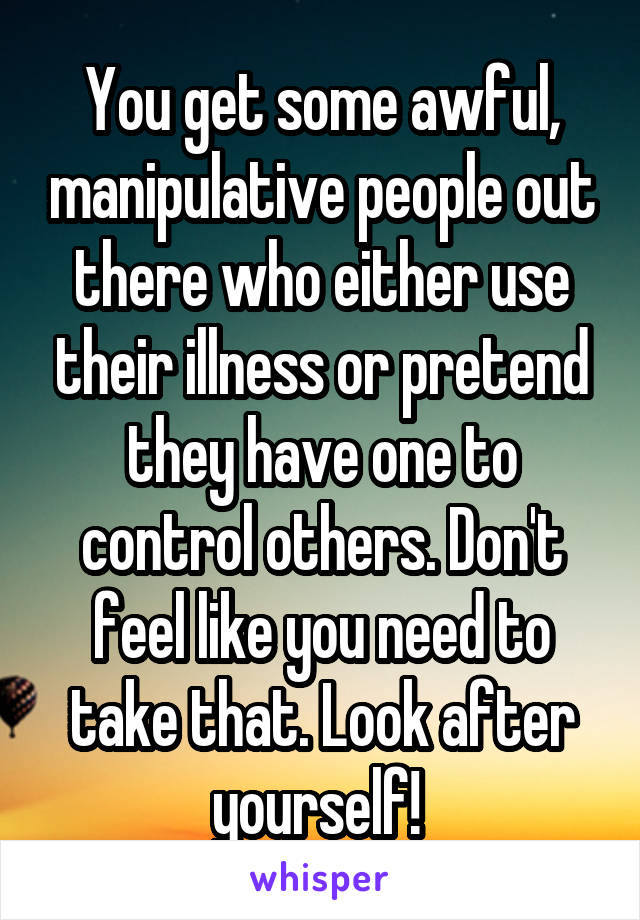 You get some awful, manipulative people out there who either use their illness or pretend they have one to control others. Don't feel like you need to take that. Look after yourself! 