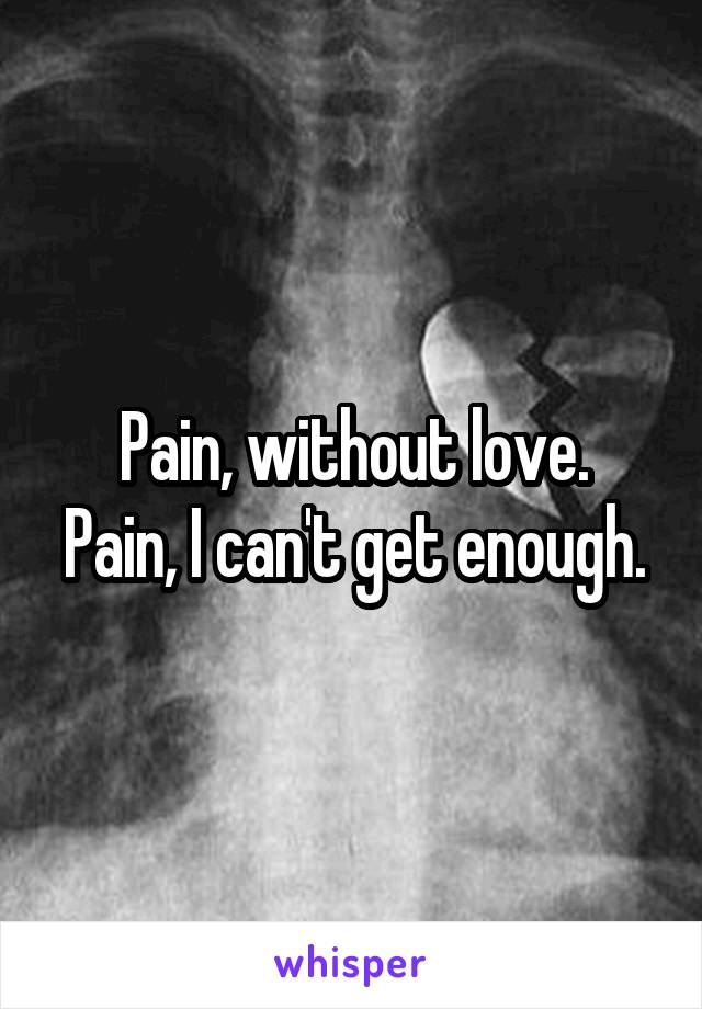 Pain, without love.
Pain, I can't get enough.