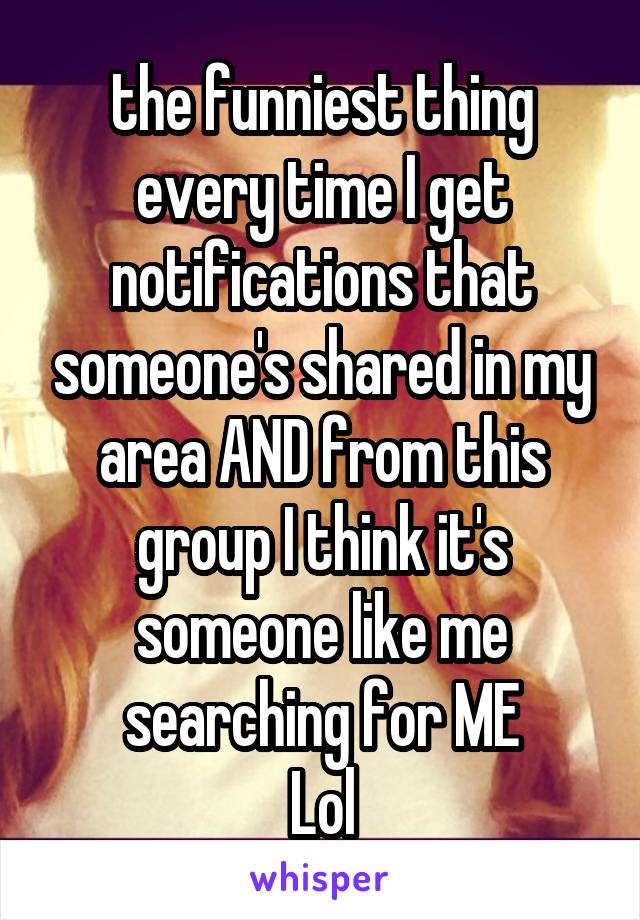 the funniest thing every time I get notifications that someone's shared in my area AND from this group I think it's someone like me searching for ME
Lol