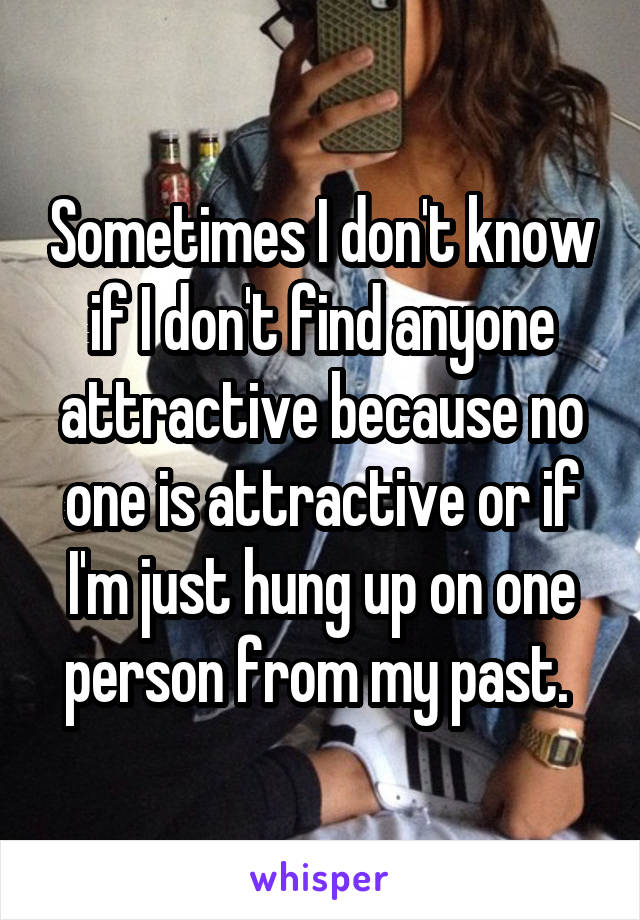 Sometimes I don't know if I don't find anyone attractive because no one is attractive or if I'm just hung up on one person from my past. 