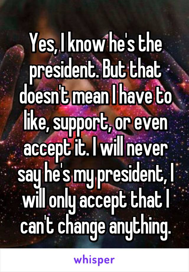 Yes, I know he's the president. But that doesn't mean I have to like, support, or even accept it. I will never say he's my president, I will only accept that I can't change anything.