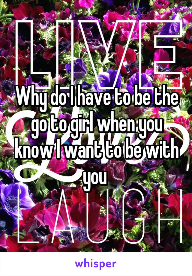 Why do I have to be the go to girl when you know I want to be with you 