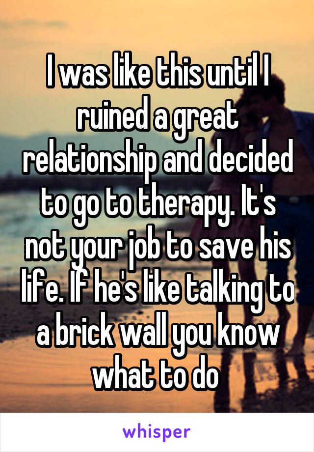 I was like this until I ruined a great relationship and decided to go to therapy. It's not your job to save his life. If he's like talking to a brick wall you know what to do 