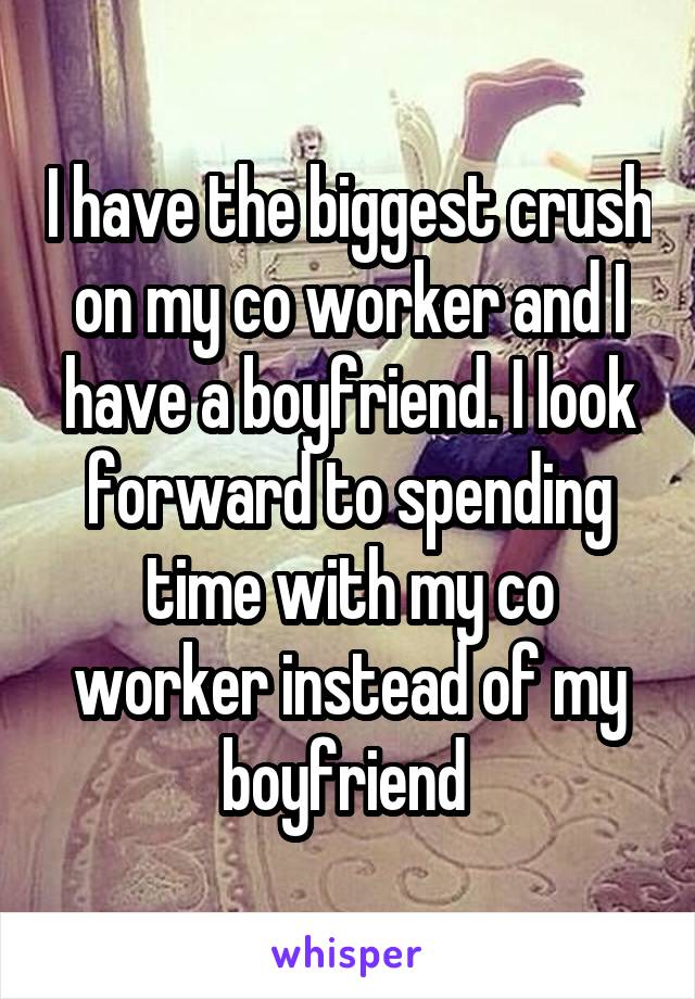 I have the biggest crush on my co worker and I have a boyfriend. I look forward to spending time with my co worker instead of my boyfriend 