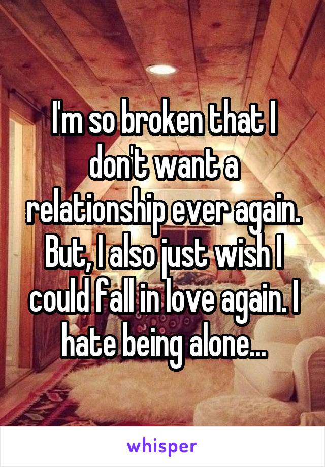 I'm so broken that I don't want a relationship ever again. But, I also just wish I could fall in love again. I hate being alone...