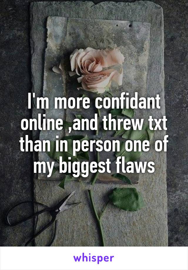 I'm more confidant online ,and threw txt than in person one of my biggest flaws