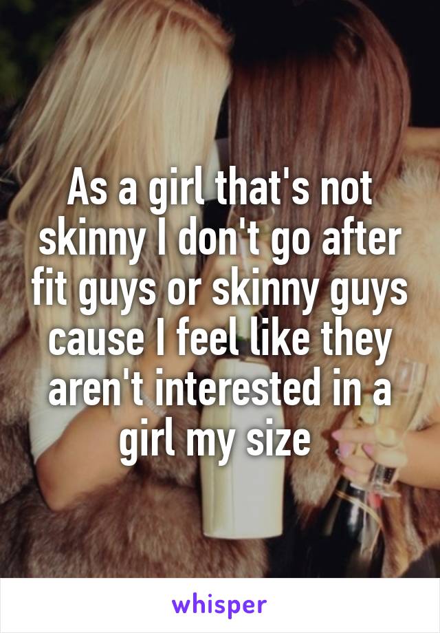 As a girl that's not skinny I don't go after fit guys or skinny guys cause I feel like they aren't interested in a girl my size 