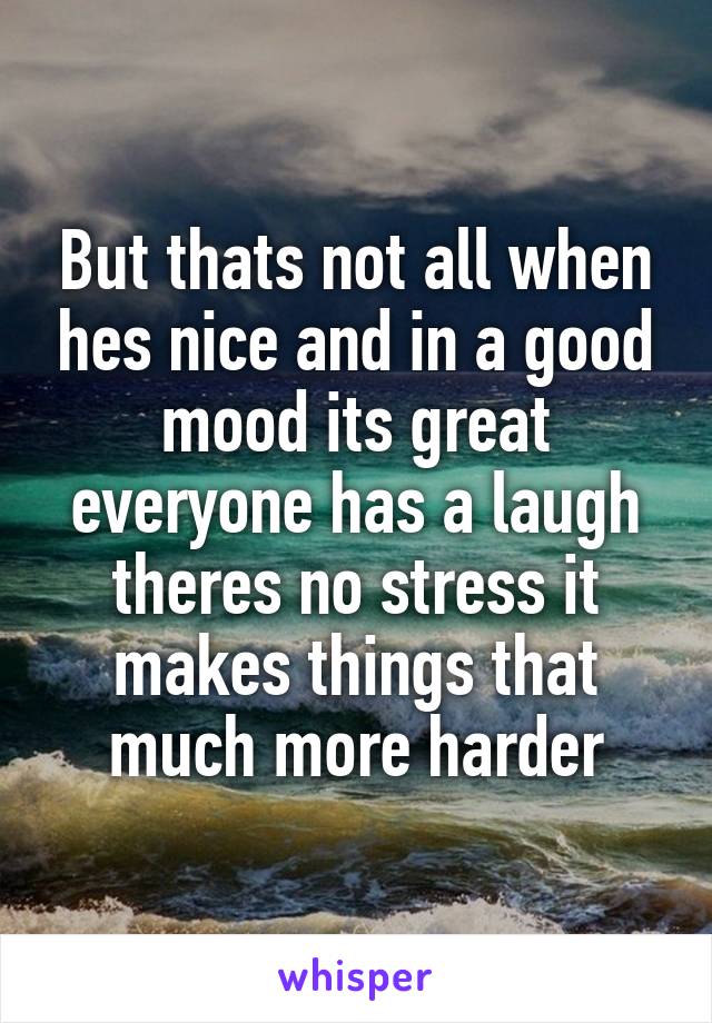 But thats not all when hes nice and in a good mood its great everyone has a laugh theres no stress it makes things that much more harder