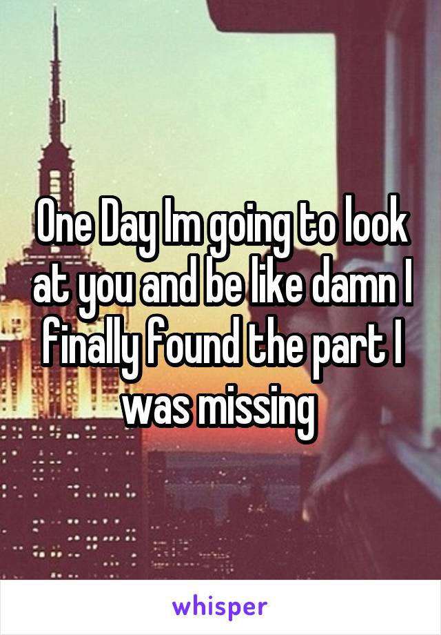 One Day Im going to look at you and be like damn I finally found the part I was missing 