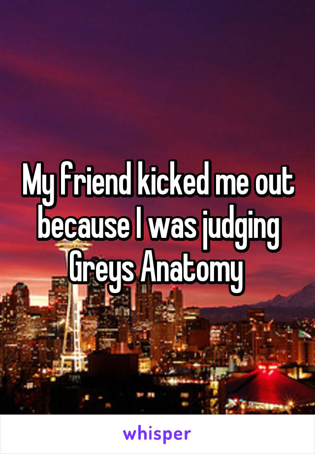 My friend kicked me out because I was judging Greys Anatomy 