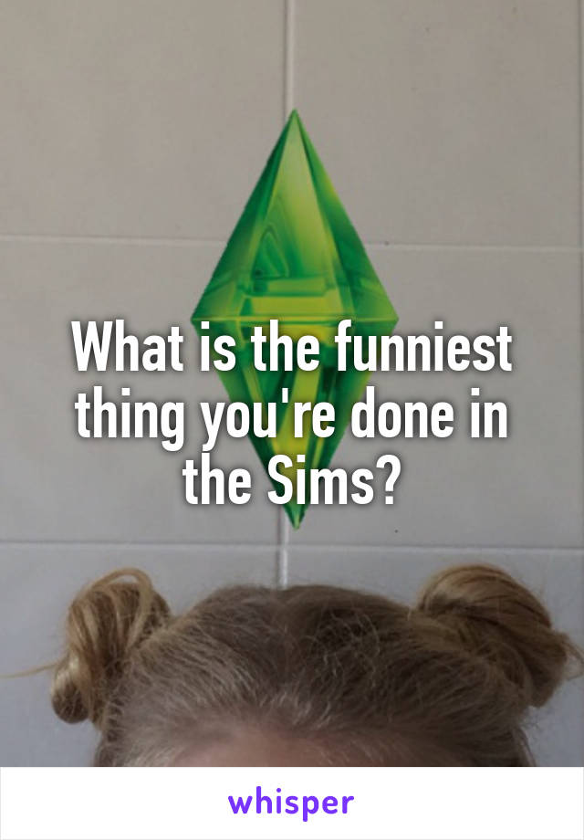 What is the funniest thing you're done in the Sims?