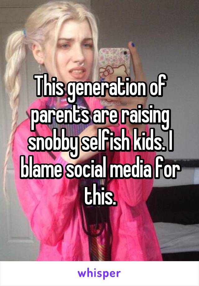 This generation of parents are raising snobby selfish kids. I blame social media for this.