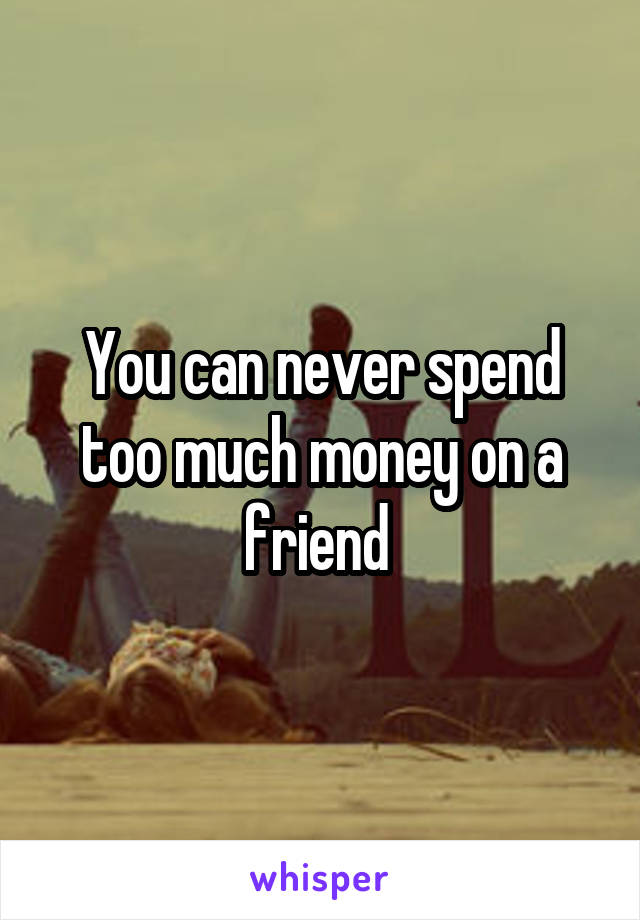 You can never spend too much money on a friend 