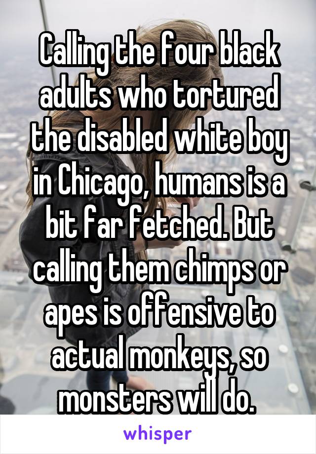 Calling the four black adults who tortured the disabled white boy in Chicago, humans is a bit far fetched. But calling them chimps or apes is offensive to actual monkeys, so monsters will do. 