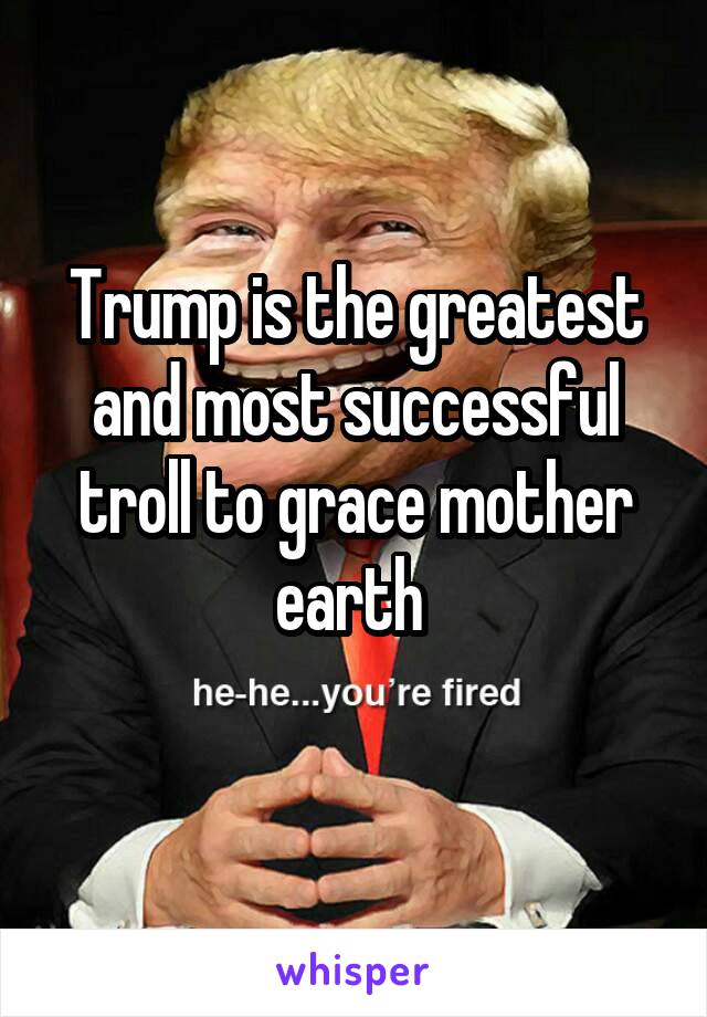 Trump is the greatest and most successful troll to grace mother earth 
