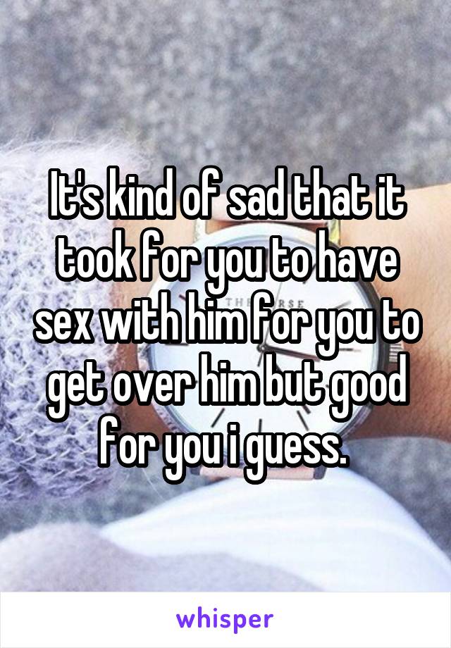 It's kind of sad that it took for you to have sex with him for you to get over him but good for you i guess. 