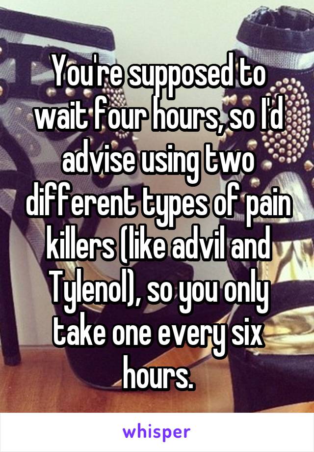 You're supposed to wait four hours, so I'd advise using two different types of pain killers (like advil and Tylenol), so you only take one every six hours.