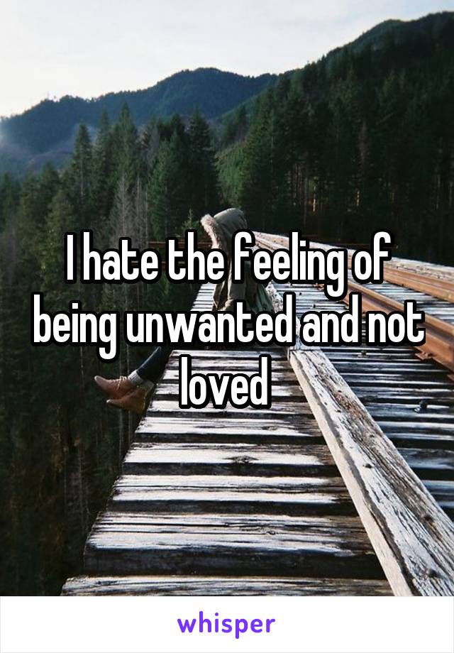 I hate the feeling of being unwanted and not loved 