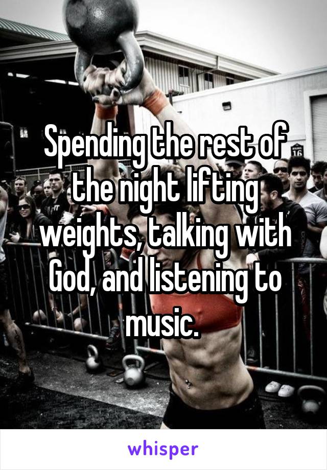 Spending the rest of the night lifting weights, talking with God, and listening to music. 