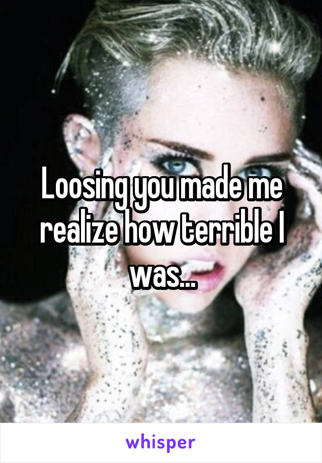 Loosing you made me realize how terrible I was...