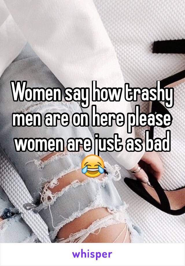 Women say how trashy men are on here please women are just as bad 😂