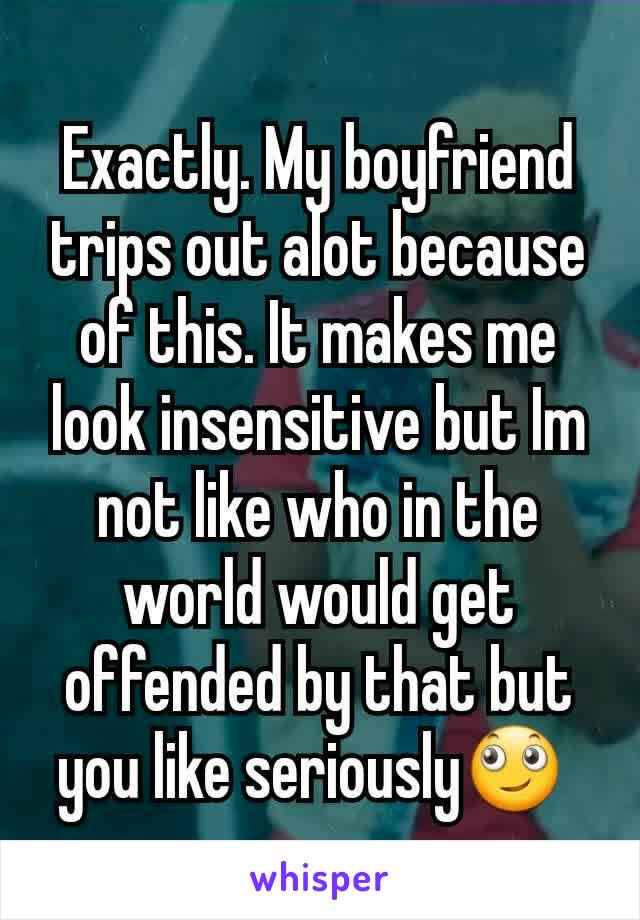 Exactly. My boyfriend trips out alot because of this. It makes me look insensitive but Im not like who in the world would get offended by that but you like seriously🙄 