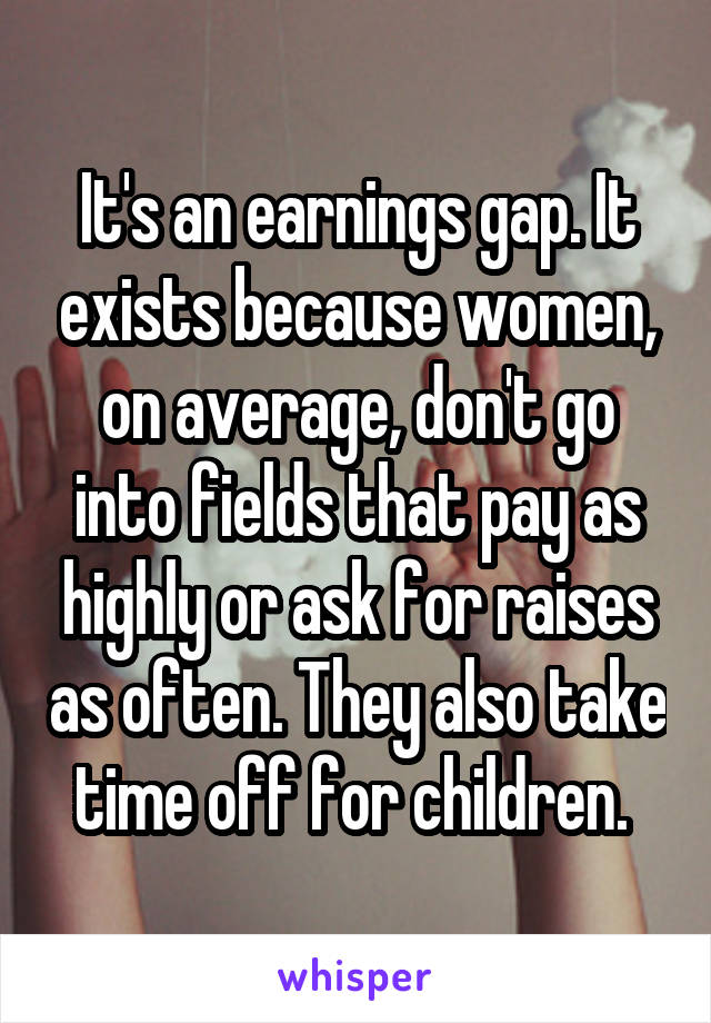 It's an earnings gap. It exists because women, on average, don't go into fields that pay as highly or ask for raises as often. They also take time off for children. 