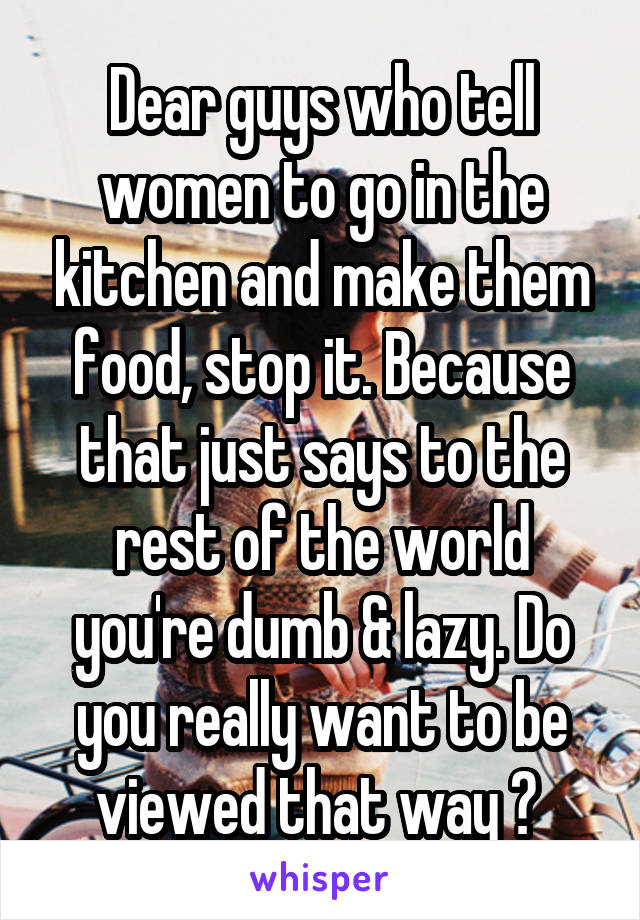 Dear guys who tell women to go in the kitchen and make them food, stop it. Because that just says to the rest of the world you're dumb & lazy. Do you really want to be viewed that way ? 