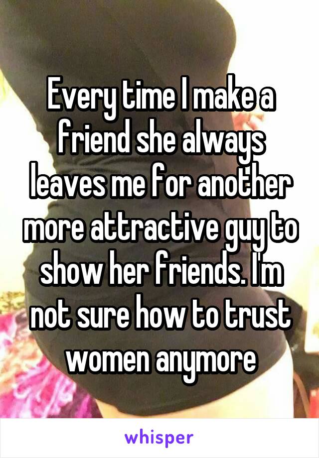 Every time I make a friend she always leaves me for another more attractive guy to show her friends. I'm not sure how to trust women anymore