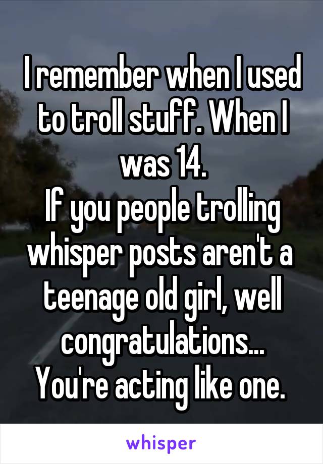 I remember when I used to troll stuff. When I was 14.
If you people trolling whisper posts aren't a  teenage old girl, well congratulations...
You're acting like one. 