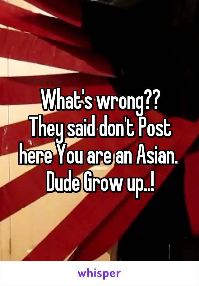 What's wrong??
They said don't Post here You are an Asian. 
Dude Grow up..!