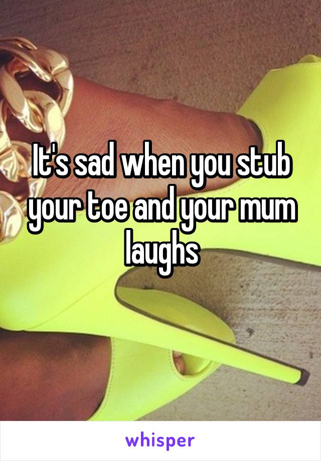 It's sad when you stub your toe and your mum laughs
