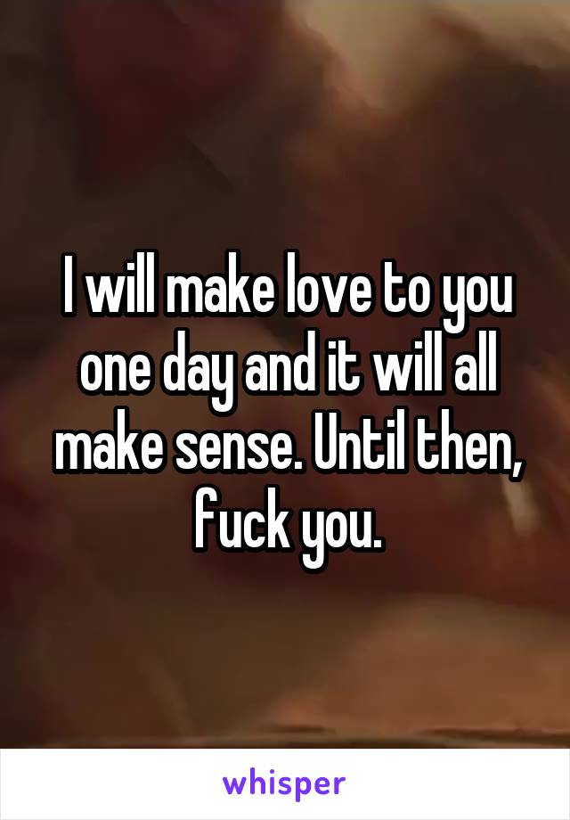 I will make love to you one day and it will all make sense. Until then, fuck you.