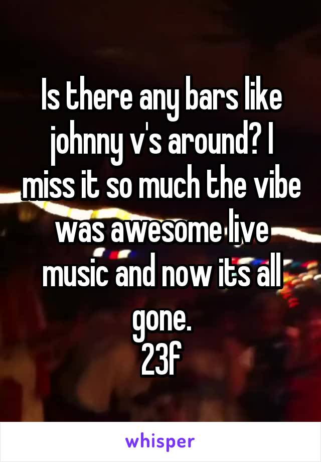 Is there any bars like johnny v's around? I miss it so much the vibe was awesome live music and now its all gone.
23f