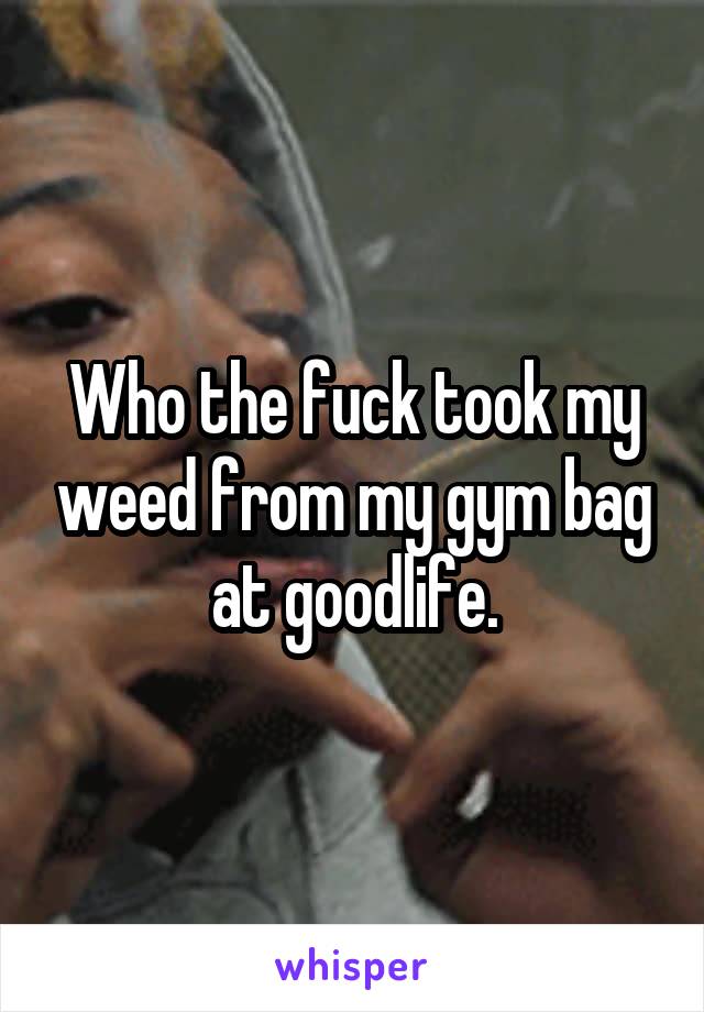 Who the fuck took my weed from my gym bag at goodlife.