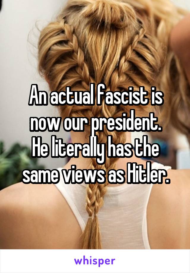 An actual fascist is now our president.
He literally has the same views as Hitler.