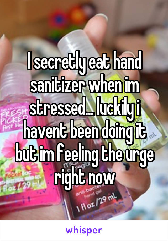 I secretly eat hand sanitizer when im stressed... luckily i havent been doing it but im feeling the urge right now