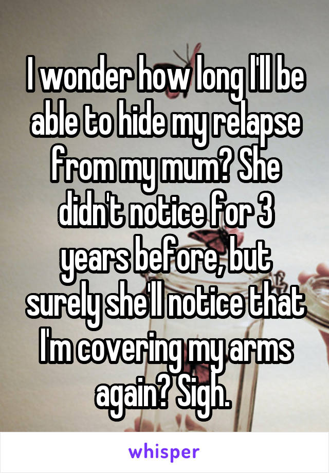 I wonder how long l'll be able to hide my relapse from my mum? She didn't notice for 3 years before, but surely she'll notice that I'm covering my arms again? Sigh. 