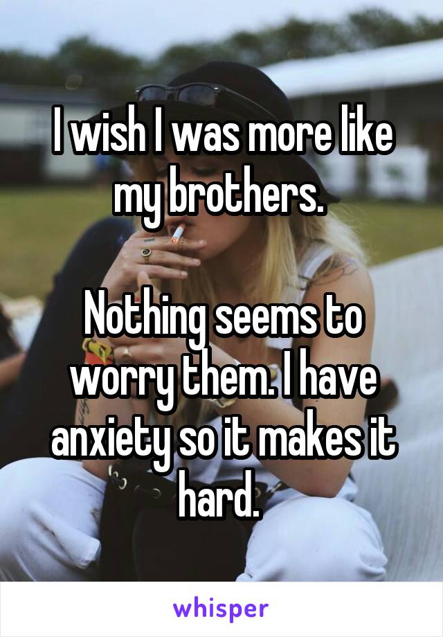 I wish I was more like my brothers. 

Nothing seems to worry them. I have anxiety so it makes it hard. 