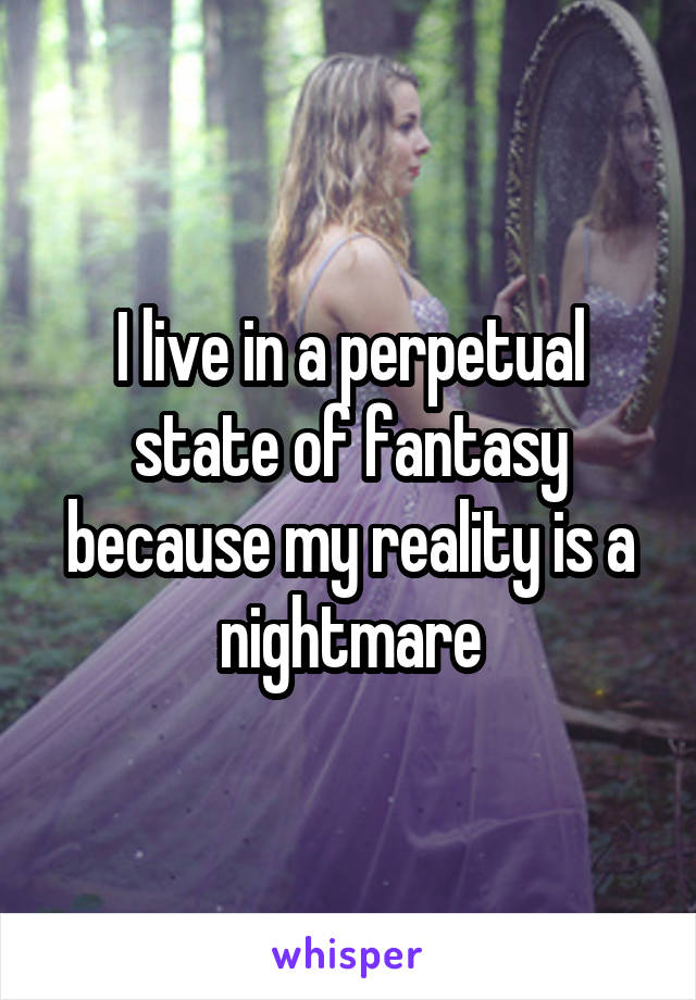 I live in a perpetual state of fantasy because my reality is a nightmare