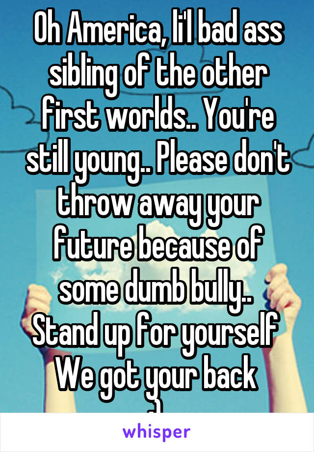 Oh America, li'l bad ass sibling of the other first worlds.. You're still young.. Please don't throw away your future because of some dumb bully.. 
Stand up for yourself 
We got your back 
:) 