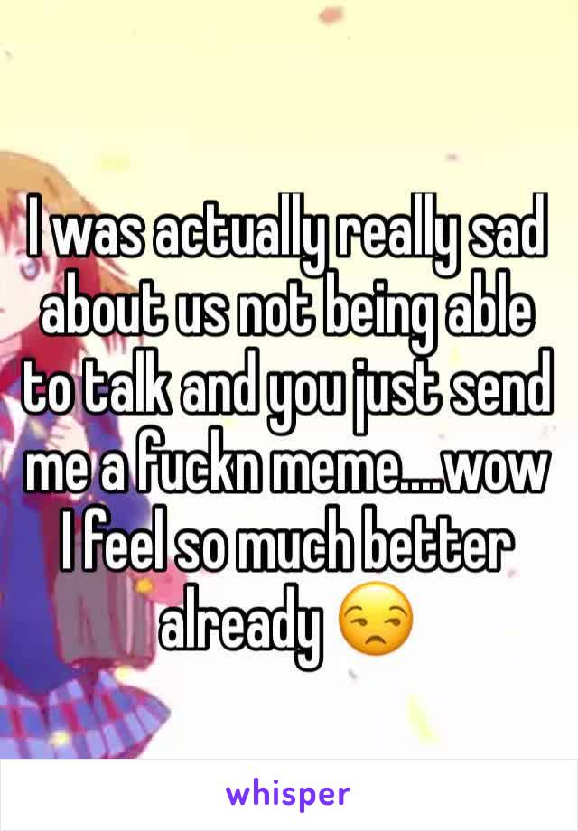 I was actually really sad about us not being able to talk and you just send me a fuckn meme....wow I feel so much better already 😒