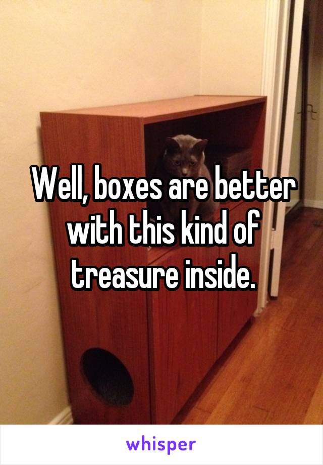 Well, boxes are better with this kind of treasure inside.