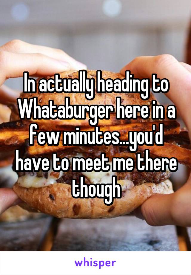 In actually heading to Whataburger here in a few minutes...you'd have to meet me there though